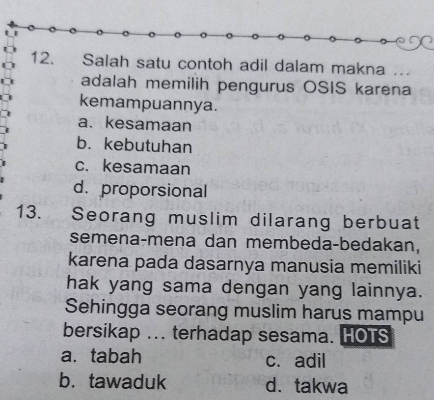 Salah satu contoh adil dalam makna …
adalah memilih pengurus OSIS karena
kemampuannya.
a. kesamaan
b. kebutuhan
c. kesamaan
d. proporsional
13. Seorang muslim dilarang berbuat
semena-meņa dan membeda-bedakan,
karena pada dasarnya manusia memiliki
hak yang sama dengan yang lainnya.
Sehingga seorang muslim harus mampu
bersikap ... terhadap sesama. HOTS
a. tabah c. adil
b. tawaduk d. takwa