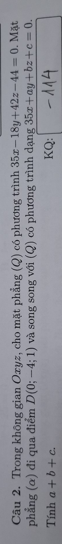 Trong không gian Oxyz, cho mặt phẳng (Q) có phương trình 35x-18y+42z-44=0. Mặt 
phẳng (α) đi qua điểm D(0;-4;1) và song song với (Q) có phương trình dạng 35x+ay+bz+c=0. 
Tính a+b+c. KQ: