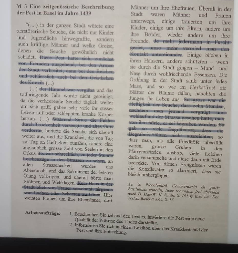 Eine zeitgenössische Beschreibung Männer um ihre Ehefrauen. Überall in der
der Pest in Basel im Jahre 1439 Stadt waren Männer und Frauen
unterwegs, einige trauerten um ihre
“(....) in der ganzen Stadt wütete eine Kinder, einige um ihre Eltern, andere um
zerstörerische Seuche, die nicht nur Kinder ihre Brüder, wieder andere um ihre
und Jugendliche hinwegraffte, sondern Freunde. Je mehr jedermann in Furcht
auch kräftige Männer und welke Greise, geriet, umso mehrvermied man den
denen die Seuche gewöhnlich nicht Kontakt untereinander. Einige blieben in
schadet. Diese Pest hatte sich, zunächst ihren Häusern, andere schützten - wenn
von Fremden ausgehend, bei den Armen sie durch die Stadt gingen - Mund und
der Stadt verbreitet, dann bei den Reichen Nase durch wohlriechende Essenzen. Die
und schliesslich auch bei den Geistlichen Ordnung in der Stadt sank unter jedes
des Konzils (.) Mass, und so wie im Herbstfrost die
(...) der Himmel war vergiftet und das Blätter der Bäume fallen, hauchten die
todbringende Jahr wurde nicht gereinigt; Jungen ihr Leben aus. So gross war die
da die verheerende Seuche täglich weiter Heftigkeit der Seuche, dass zehn Stunden,
um sich griff, gaben sehr viele ihr süsses nachdem man jemand vergnügt und
Leben auf oder schleppten kranke Körper wohlauf auf der Strasse gesehen hatte, man
herum. (....) Während Sirius die Felder von ihm hörte, er sei begraben worden. Es
durch Trockenheit versengte und altes Gras gab so viele Begräbnisse, dass die
verdorrte, breitete die Seuche sich überall Begräbnis-Stätten nicht ausreichten so
weiter aus, und die Krankheit, die von Tag dass man, als alle Friedhöfe überfüllt
zu Tag an Heftigkeit zunahm, sandte eine waren, grosse Gruben in den
unglaublich grosse Zahl von Seelen in den Pfarrgemeinden aushob, viele Leichen
Orkus. Es war schrecklich, zu jeder Stunde darin versammelte und diese dann mit Erde
Leichenzüge in den Strassen zu sehen, an bedeckte. Von diesen Ereignissen waren
allen Strassenecken wurden  das die Konzilsväter so alarmiert, dass sie
Abendmahl und das Sakrament der letzten bleich umhergingen.
Ölung vollzogen, und überall hörte man
Stöhnen und Wehklagen. Kein Haus in der Ae. S. Piccolomini, Commentaria de gestis
Stadt blieb von Trauer verschont, nirgends Basiliensis concilii, liber secundus, frei übersetzt
nach D. Hay/W. K. Smith, S. 191 ff. hier aus: Der
war Lachen oder Scherzen zu hören. Hier Tod zu Basel a.a.O., S. 15
weinten Frauen um ihre Ehemänner, dort
Arbeitsaufträge: 1. Beschreiben Sie anhand des Textes, inwiefern die Pest eine neue
Qualität der Präsenz des Todes darstellte.
2. Informieren Sie sich in einem Lexikon über das Krankheitsbild der
Pest und ihre Entstehung.