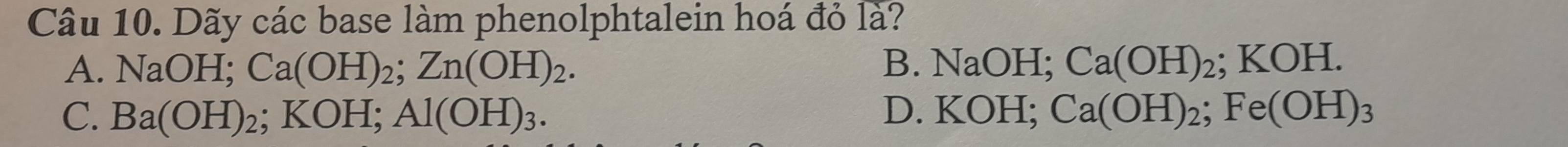 Dãy các base làm phenolphtalein hoá đỏ là?
A. NaOH; Ca(OH)_2; Zn(OH)_2. B. NaOH; Ca(OH)_2; KOH.
C. Ba(OH)_2; KOH; Al(OH)_3. D. KOH; Ca(OH)_2; Fe(OH)_3