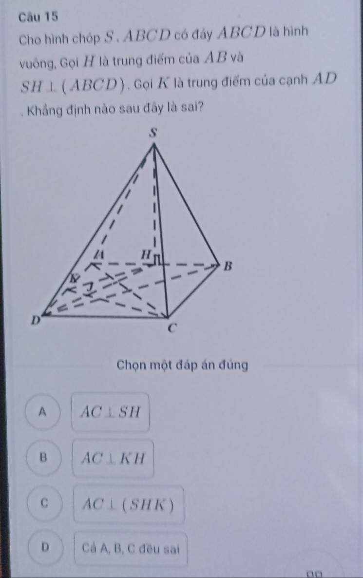 Cho hình chóp S . ABCD có đáy ABCD là hình
vuông, Gọi H là trung điểm của AB và
SH⊥ (ABCD) ) . Gọi K là trung điểm của cạnh AD
Khẳng định nào sau đãy là sai?
Chọn một đáp án đúng
A AC⊥ SH
B AC⊥ KH
C AC⊥ (SHK)
D C_A, B, C đều sai
□□