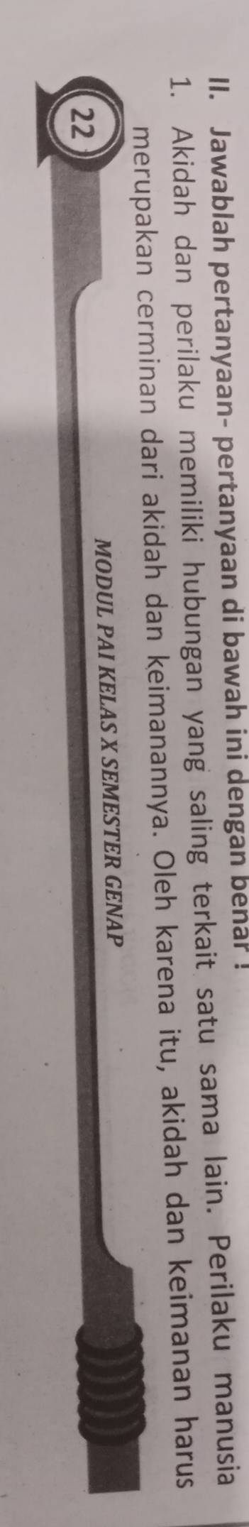 Jawablah pertanyaan- pertanyaan di bawah ini dengan benar ! 
1. Akidah dan perilaku memiliki hubungan yang saling terkait satu sama lain. Perilaku manusia 
merupakan cerminan dari akidah dan keimanannya. Oleh karena itu, akidah dan keimanan harus 
MODUL PAI KELAS X SEMESTER GENAP 
22