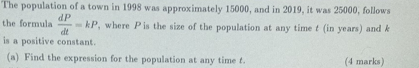 The population of a town in 1998 was approximately 15000, and in 2019, it was 25000, follows 
the formula  dP/dt =kP , where P is the size of the population at any time t (in years) and k
is a positive constant. 
(a) Find the expression for the population at any time t. (4 marks)