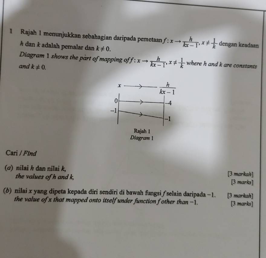 Rajah 1 menunjukkan sebahagian daripada pemetaan f:xto  h/kx-1 ,x!=  1/k  dengan keadaan
½ dan k adalah pemalar dan k!= 0.
Diagram 1 shows the part of mapping of f:xto  h/kx-1 ,x!=  1/k  where h and k are constants
and k!= 0.
Diagram 1
Cari / Find
(σ) nilai h dan nilai k,
[3 markah]
the values of h and k, [3 marks]
(b) nilai x yang dipeta kepada diri sendiri di bawah fungsi ƒ selain daripada −1. [3 markah]
the value of x that mapped onto itself under function fother than −1. [3 marks]