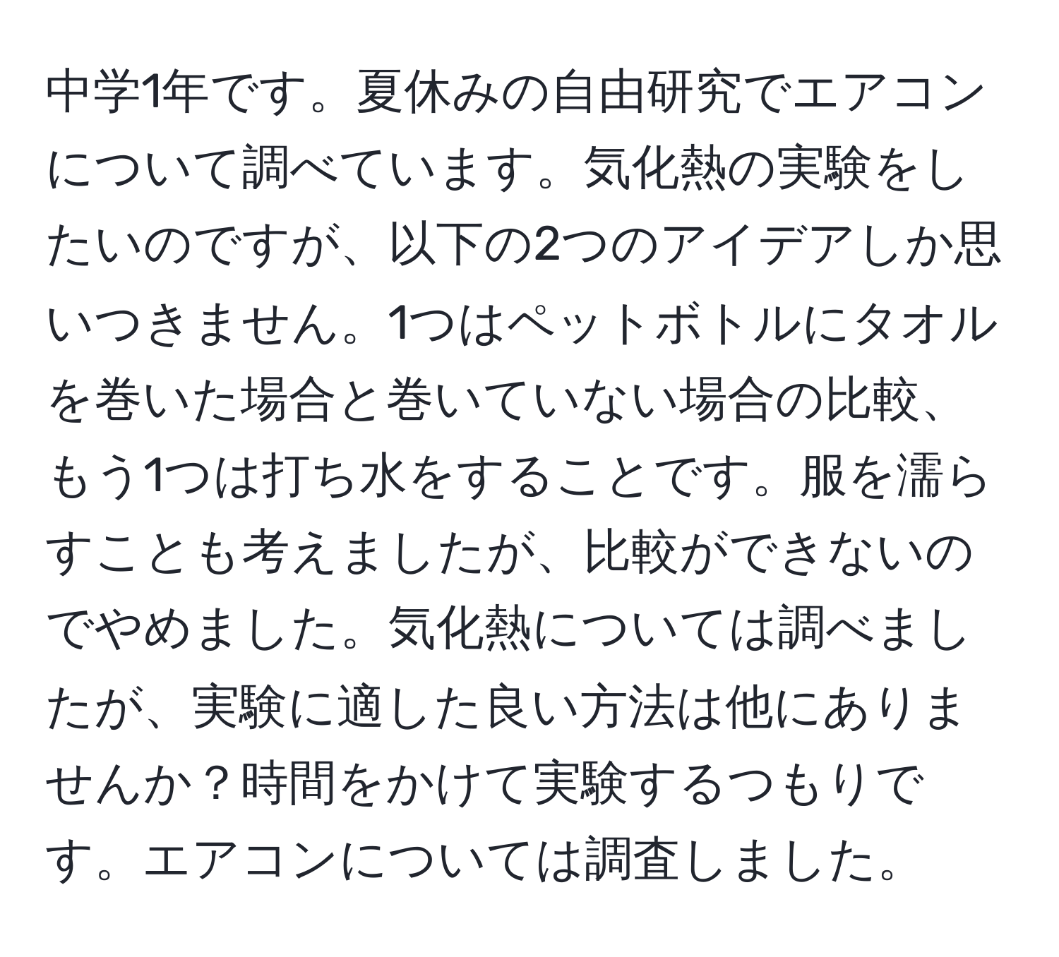 中学1年です。夏休みの自由研究でエアコンについて調べています。気化熱の実験をしたいのですが、以下の2つのアイデアしか思いつきません。1つはペットボトルにタオルを巻いた場合と巻いていない場合の比較、もう1つは打ち水をすることです。服を濡らすことも考えましたが、比較ができないのでやめました。気化熱については調べましたが、実験に適した良い方法は他にありませんか？時間をかけて実験するつもりです。エアコンについては調査しました。