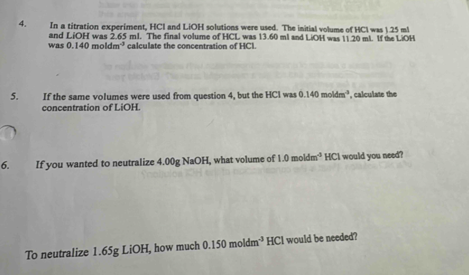 In a titration experiment, HCl and LiOH solutions were used. The initial volume of HCl was 1.25 ml
and LiOH was 2.65 ml. The final volume of HCL was 13.60 ml and LiOH was 11.20 mL. If the LiOH 
was 0.140moldm^(-3) calculate the concentration of HCl. 
5. If the same volumes were used from question 4, but the HCl was 0.140moldm^(-3) , calculate the 
concentration of LiOH. 
6. If you wanted to neutralize 4.00g NaOH, what volume of 1.0moldm^(-3) HCl would you need? 
To neutralize 1.65g LiOH, how much 0.150moldm^(-3) HCl would be needed?