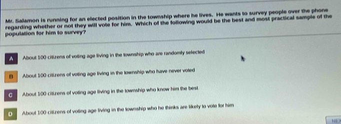 Mr. Salamon is running for an elected position in the township where he lives. He wants to survey people over the phone
regarding whether or not they will vote for him. Which of the following would be the best and most practical sample of the
population for him to survey?
A About 100 citizens of voting age living in the township who are randomly selected
B About 100 citizens of voting age living in the township who have never voted
G About 100 citizens of voting age living in the township who know him the best
D About 100 citizens of voting age living in the township who he thinks are likely to vote for him
NU