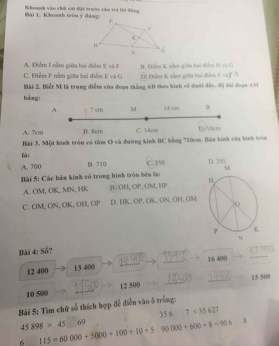 Khoanh vào chữ cái đặt trước câu trả lời đúng
Bài 1. Khoanh tròn ý đúng:
A. Điểm I nằm giữa hai điểm E và F B. Điểm K nằm giữa hai điểm H và G
C. Điểm F nằm giữa hai điểm E và G D. Điểm K nằm giữa hai điểm F và /N
Bài 2. Biết M là trung điểm của đoạn thẳng AB theo hình vẽ dưới đây, độ dài đoạn AM
bằng:
A ? cm M 14 cm B
A. 7cm B. 8cm C. 14cm D. 10cm
Bài 3. Một hình tròn có tâm O và đường kính BC bằng 710cm. Bán kính của hình tròn
là:
A. 700 B. 710 C. 350 D. 355
Bài 5: Các bán kính có trong hình tròn bên là:
A. OM, OK, MN, HK B. OH, OP, OM, HP
C. OM, ON, OK, OH, OP D. HK, OP, OK, ON, OH, OM
Bài 4: Số?
16 400
_
12 400 13 400
_
_
_
_
15 500
12 500
10 500
_
Bài 5: Tìm chữ số thích hợp để điền vào ô trống:
35 6
45898>45 69 7<35627</tex> 
6 115=60000+5000+100+10+5 90000+600+8=906
8