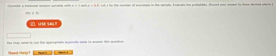 Consider a binomial random variable with n=5 and p=0.8. Let x be the number of successes in the sample. Evaluate the probability, (Round your answer to three decimal places )
P(x≤ 3)
USE SALT 
You may need to use the appropriate appendix table to answer this question 
Need Help? Read it Watch If