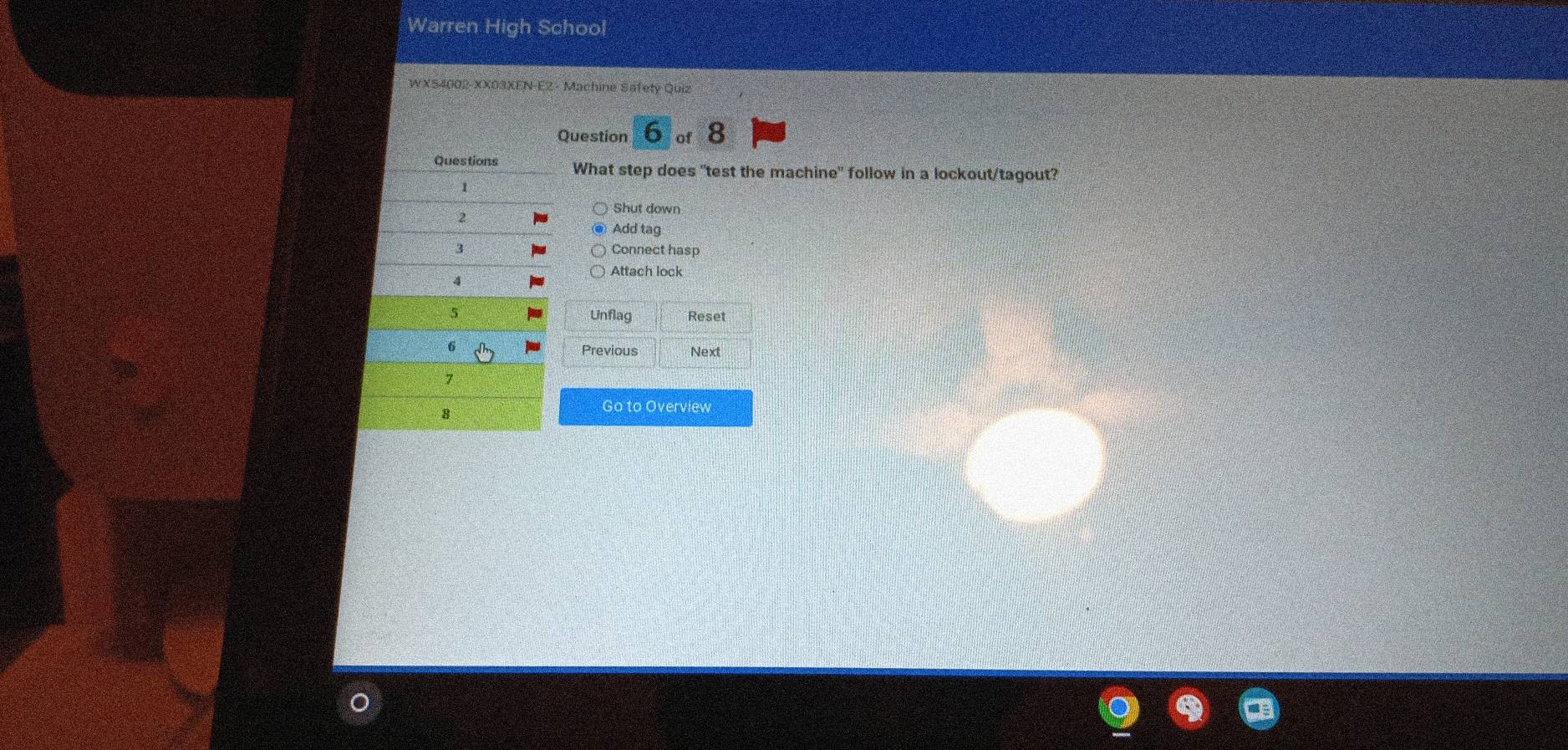 Warren High School
WXS4002-XX03XEN-EZ - Machine Safety Quiz
Question 6 of 8
What step does "test the machine" follow in a lockout/tagout?
Shut down
Add tag
Connect hasp
Attach lock
Unflag Reset
Previous Next
Go to Overview