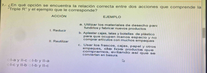 7.- ¿En qué opción se encuentra la relación correcta entre dos acciones que comprende la
“Triple R'' y el ejemplo que le corresponde?
ACCION EJEMPLO
a. Utilizar los materiales de desecho par
fundirlosy fabricar nuevos productos
1. Reducir b. Aplastar cajas, latas y botellas de plástico
para que ocupen menos espacio y no
II. Reutilizar comprar artículos con muchos empaques
c. Usar los frascos, cajas, papel y otros
empaques, de los productos que
compramos, evitando así que se
conviertan en basura.
l-a y ll-c ○l-b y II-a
I-c y Il-b ○l-b y II-c