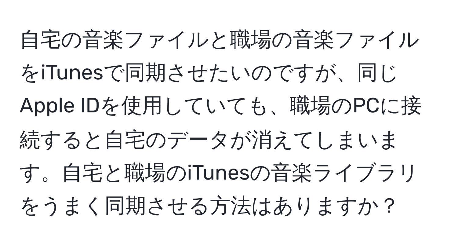 自宅の音楽ファイルと職場の音楽ファイルをiTunesで同期させたいのですが、同じApple IDを使用していても、職場のPCに接続すると自宅のデータが消えてしまいます。自宅と職場のiTunesの音楽ライブラリをうまく同期させる方法はありますか？