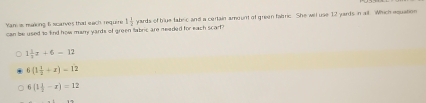 Yans making 6 scarves that each require 1 1/2  yards of blue fabec and a certain amount of green fabric. She will use 12 yards in all. Which equation
can be used to kind how many yards of green abdeq are meaded for each scarf?
1 1/3 z+6-12
6(1 1/2 +x)=12
6(1 1/2 -x)=12