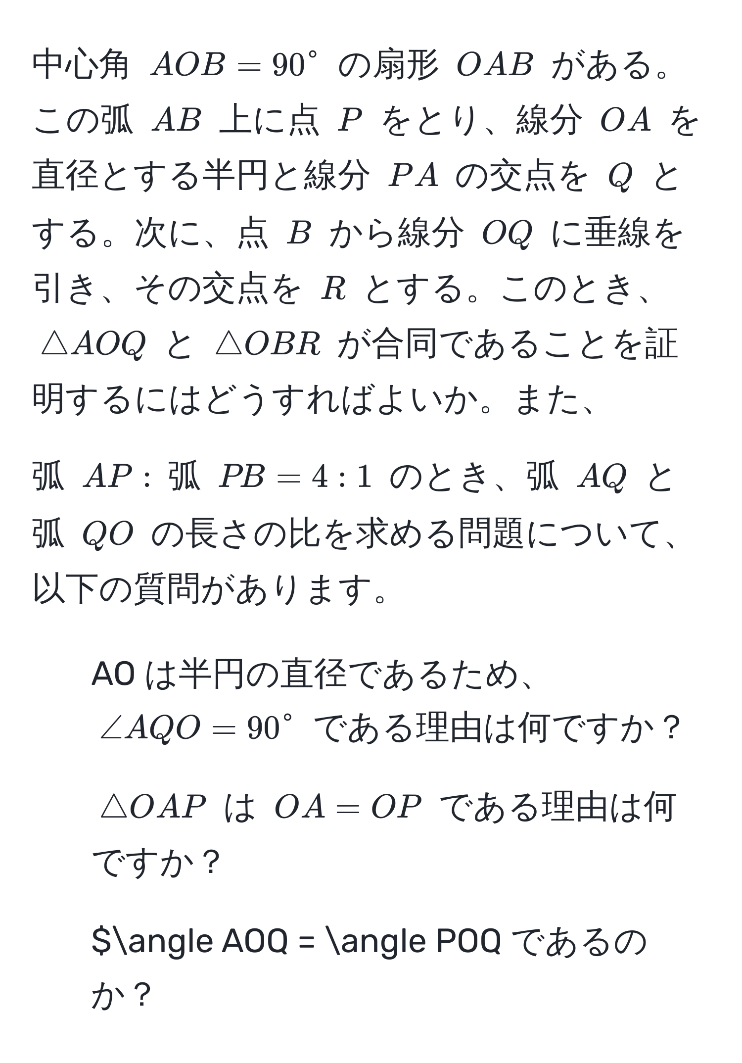 中心角 $AOB = 90°$ の扇形 $OAB$ がある。この弧 $AB$ 上に点 $P$ をとり、線分 $OA$ を直径とする半円と線分 $PA$ の交点を $Q$ とする。次に、点 $B$ から線分 $OQ$ に垂線を引き、その交点を $R$ とする。このとき、$△ AOQ$ と $△ OBR$ が合同であることを証明するにはどうすればよいか。また、

弧 $AP :$ 弧 $PB = 4 : 1$ のとき、弧 $AQ$ と弧 $QO$ の長さの比を求める問題について、以下の質問があります。
1. AO は半円の直径であるため、$∠ AQO = 90°$ である理由は何ですか？
2. $△ OAP$ は $OA = OP$ である理由は何ですか？
3. $∠ AOQ = ∠ POQ であるのか？