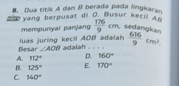 Dua titik A dan B berada pada lingkaran
e yang berpusat di O. Busur kecil AB  176/9 cm, sedangkan
mempunyai panjang
luas juring kecil AOB adalah
Besar ∠ AOB adalah . . . .  616/9 cm^2.
A. 112° D. 160°
B. 125° E. 170°
C. 140°