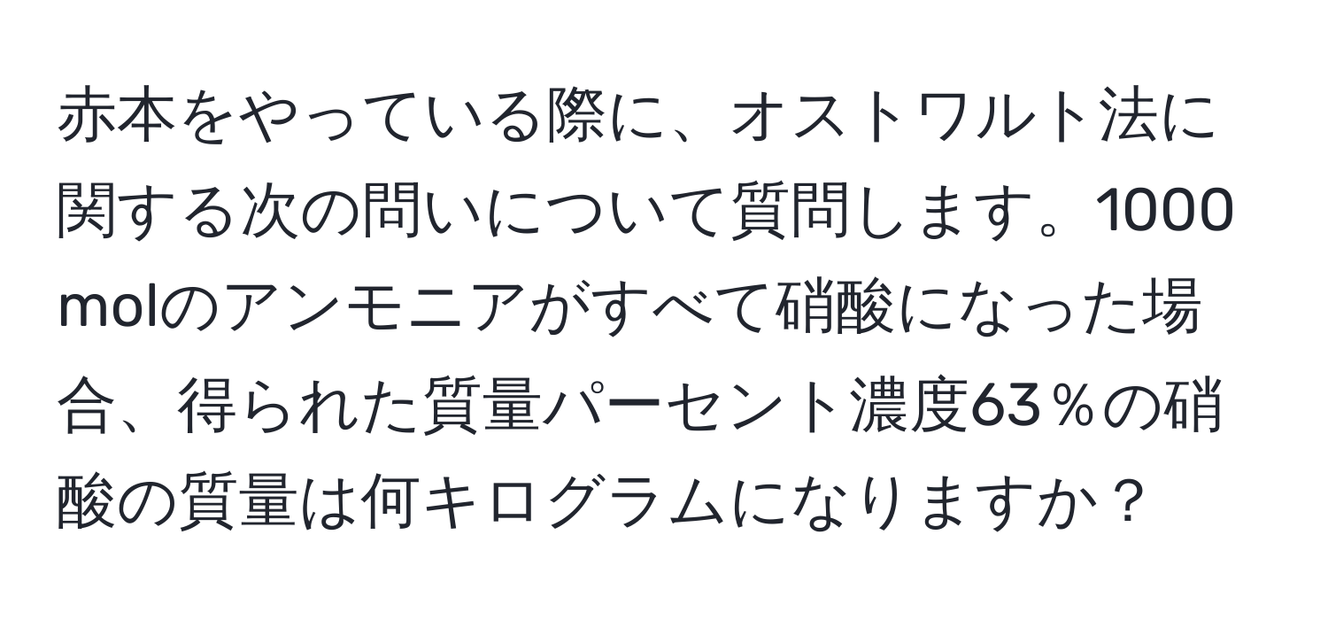 赤本をやっている際に、オストワルト法に関する次の問いについて質問します。1000 molのアンモニアがすべて硝酸になった場合、得られた質量パーセント濃度63％の硝酸の質量は何キログラムになりますか？