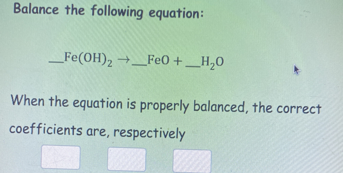 Balance the following equation: 
_ Fe(OH)_2to _  FeO+ _  H_2O
When the equation is properly balanced, the correct 
coefficients are, respectively