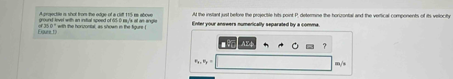 A projectile is shot from the edge of a cliff 115 m above At the instant just before the projectile hits point P, determine the horizontal and the vertical components of its velocity 
ground level with an initial speed of 65 0 m/s at an angle 
of 350° with the horizontal, as shown in the figure ( Enter your answers numerically separated by a comma. 
Figure 1) 
AΣφ 
?
v_x, v_y=
m/s