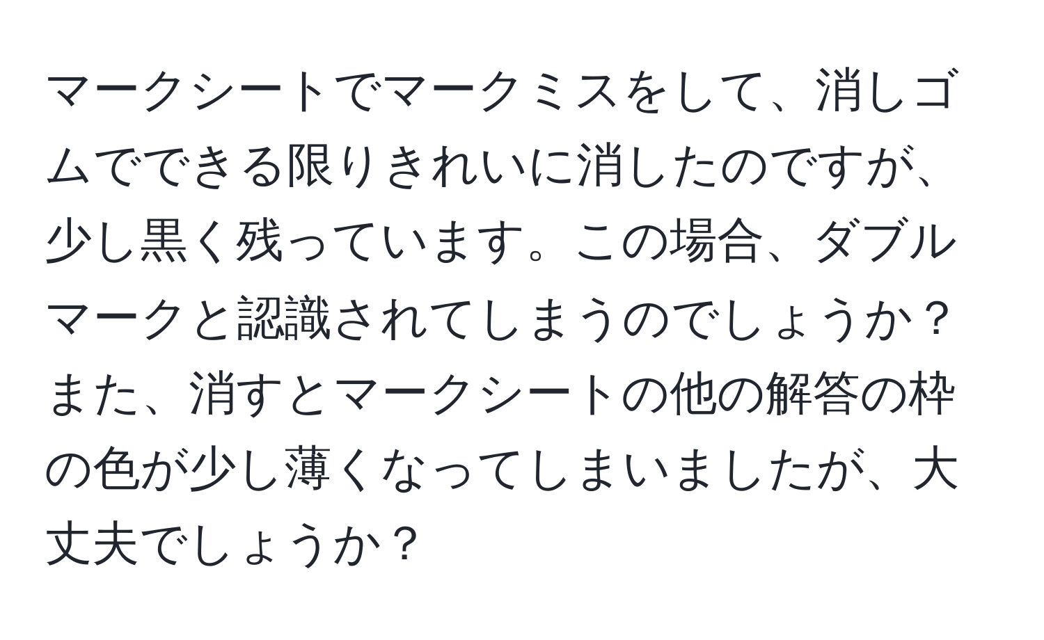 マークシートでマークミスをして、消しゴムでできる限りきれいに消したのですが、少し黒く残っています。この場合、ダブルマークと認識されてしまうのでしょうか？また、消すとマークシートの他の解答の枠の色が少し薄くなってしまいましたが、大丈夫でしょうか？