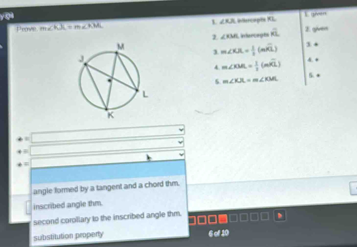 ā
Prove m∠ KJL=m∠ KML Ilercophe KL E given
L ∠ KJL
∠ RML infercepts overline KL E given
3. m∠ KJL= 1/2 (mwidehat KL) 3
4 m∠ KML= 1/2 (mwidehat KL) 4 +
5. m∠ KJL=m∠ KML
5 *
=□ 
rightarrow =□ 
phi =□ □ .
angle formed by a tangent and a chord thm.
inscribed angle thm.
second corollary to the inscribed angle thm.
D
substitution property 6 of 10