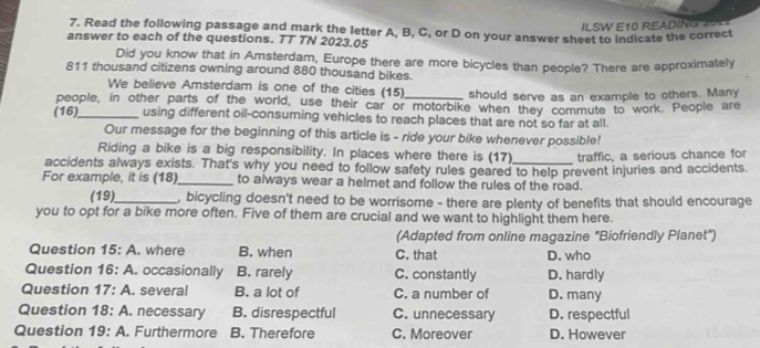 ILSW E10 READING 2022
7. Read the following passage and mark the letter A, B, C, or D on your answer sheet to indicate the correct
answer to each of the questions. TT TN 2023.05
Did you know that in Amsterdam, Europe there are more bicycles than people? There are approximately
811 thousand citizens owning around 880 thousand bikes.
We believe Amsterdam is one of the cities (15) should serve as an example to others. Many
people, in other parts of the world, use their car or motorbike when they commute to work. People are
(16)_ using different oil-consuming vehicles to reach places that are not so far at all.
Our message for the beginning of this article is - ride your bike whenever possible!
Riding a bike is a big responsibility. In places where there is (17) traffic, a serious chance for
accidents always exists. That's why you need to follow safety rules geared to help prevent injuries and accidents.
For example, it is (18)_ to always wear a helmet and follow the rules of the road.
(19)_ , bicycling doesn't need to be worrisome - there are plenty of benefits that should encourage
you to opt for a bike more often. Five of them are crucial and we want to highlight them here.
(Adapted from online magazine 'Biofriendly Planet')
Question 15: H . where B. when C. that D. who
Question 16:A occasionally B. rarely C. constantly D. hardly
Question 17:A . several B. a lot of C. a number of D. many
Question 18:A . necessary B. disrespectful C. unnecessary D. respectful
Question 19:A . Furthermore B. Therefore C. Moreover D. However