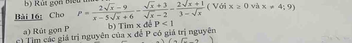 Rú t gọn biểu 
Bài 16: Cho P= (2sqrt(x)-9)/x-5sqrt(x)+6 - (sqrt(x)+3)/sqrt(x)-2 - (2sqrt(x)+1)/3-sqrt(x)  ( Với x≥ 0 và x!= 4;9)
a) Rút gọn P b) Tìm x để P<1</tex> 
c) Tìm các giá trị nguyên của x để P có giá trị nguyên 
2