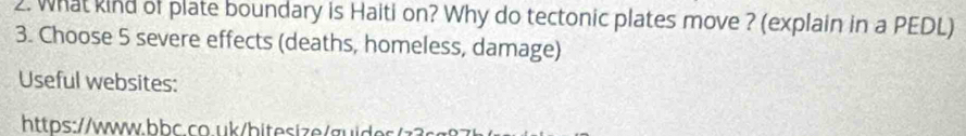 What kind of plate boundary is Haiti on? Why do tectonic plates move ? (explain in a PEDL) 
3. Choose 5 severe effects (deaths, homeless, damage) 
Useful websites: 
https://www.bbc.co.uk/bitesize/guide