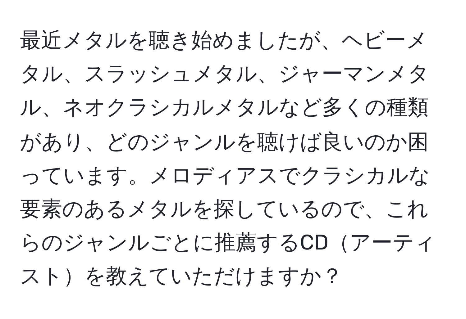 最近メタルを聴き始めましたが、ヘビーメタル、スラッシュメタル、ジャーマンメタル、ネオクラシカルメタルなど多くの種類があり、どのジャンルを聴けば良いのか困っています。メロディアスでクラシカルな要素のあるメタルを探しているので、これらのジャンルごとに推薦するCDアーティストを教えていただけますか？