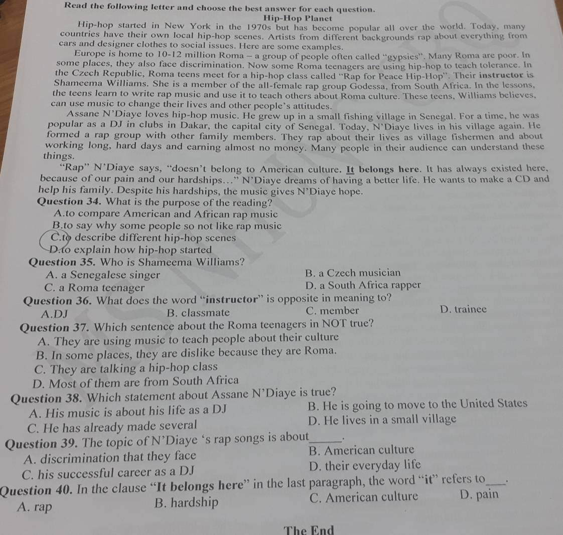 Read the following letter and choose the best answer for each question.
Hip-Hop Planet
Hip-hop started in New York in the 1970s but has become popular all over the world. Today, many
countries have their own local hip-hop scenes. Artists from different backgrounds rap about everything from
cars and designer clothes to social issues. Here are some examples.
Europe is home to 10-12 million Roma - a group of people often called “gypsies”. Many Roma are poor. In
some places, they also face discrimination. Now some Roma teenagers are using hip-hop to teach tolerance. In
the Czech Republic, Roma teens meet for a hip-hop class called “Rap for Peace Hip-Hop”. Their instructor is
Shameema Williams. She is a member of the all-female rap group Godessa, from South Africa. In the lessons,
the teens learn to write rap music and use it to teach others about Roma culture. These teens, Williams believes,
can use music to change their lives and other people’s attitudes.
Assane N^(N' Diaye loves hip-hop music. He grew up in a small fishing village in Senegal. For a time, he was
popular as a DJ in clubs in Dakar, the capital city of Senegal. Today, N'Diaye lives in his village again. He
formed a rap group with other family members. They rap about their lives as village fishermen and about
working long, hard days and earning almost no money. Many people in their audience can understand these
things.
“Rap” N’Diaye says, “doesn’t belong to American culture. It belongs here. It has always existed here,
because of our pain and our hardships…” N’Diaye dreams of having a better life. He wants to make a CD and
help his family. Despite his hardships, the music gives N' Diaye hope.
Question 34. What is the purpose of the reading?
A.to compare American and African rap music
B.to say why some people so not like rap music
C.to describe different hip-hop scenes
D.to explain how hip-hop started
Question 35. Who is Shameema Williams?
A. a Senegalese singer B. a Czech musician
C. a Roma teenager D. a South Africa rapper
Question 36. What does the word “instructor” is opposite in meaning to?
A.DJ B. classmate C. member D. trainee
Question 37. Which sentence about the Roma teenagers in NOT true?
A. They are using music to teach people about their culture
B. In some places, they are dislike because they are Roma.
C. They are talking a hip-hop class
D. Most of them are from South Africa
Question 38. Which statement about Assane N^^,) Diaye is true?
A. His music is about his life as a DJ B. He is going to move to the United States
C. He has already made several
D. He lives in a small village
Question 39. The topic of N’Diaye ‘s rap songs is about_ .
A. discrimination that they face B. American culture
C. his successful career as a DJ D. their everyday life
Question 40. In the clause “It belongs here” in the last paragraph, the word “it” refers to_ _.
A. rap B. hardship C. American culture D. pain
The End