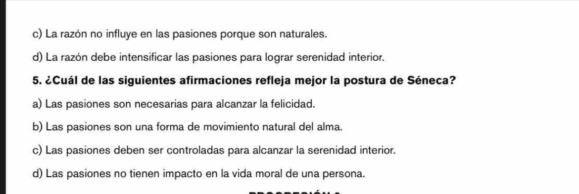 c) La razón no influye en las pasiones porque son naturales.
d) La razón debe intensificar las pasiones para lograr serenidad interior.
5. ¿Cuál de las siguientes afirmaciones refleja mejor la postura de Séneca?
a) Las pasiones son necesarias para alcanzar la felicidad.
b) Las pasiones son una forma de movimiento natural del alma.
c) Las pasiones deben ser controladas para alcanzar la serenidad interior.
d) Las pasiones no tienen impacto en la vida moral de una persona.