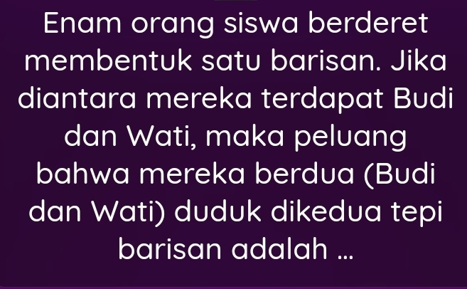 Enam orang siswa berderet 
membentuk satu barisan. Jika 
diantara mereka terdapat Budi 
dan Wati, maka peluang 
bahwa mereka berdua (Budi 
dan Wati) duduk dikedua tepi 
barisan adalah ...