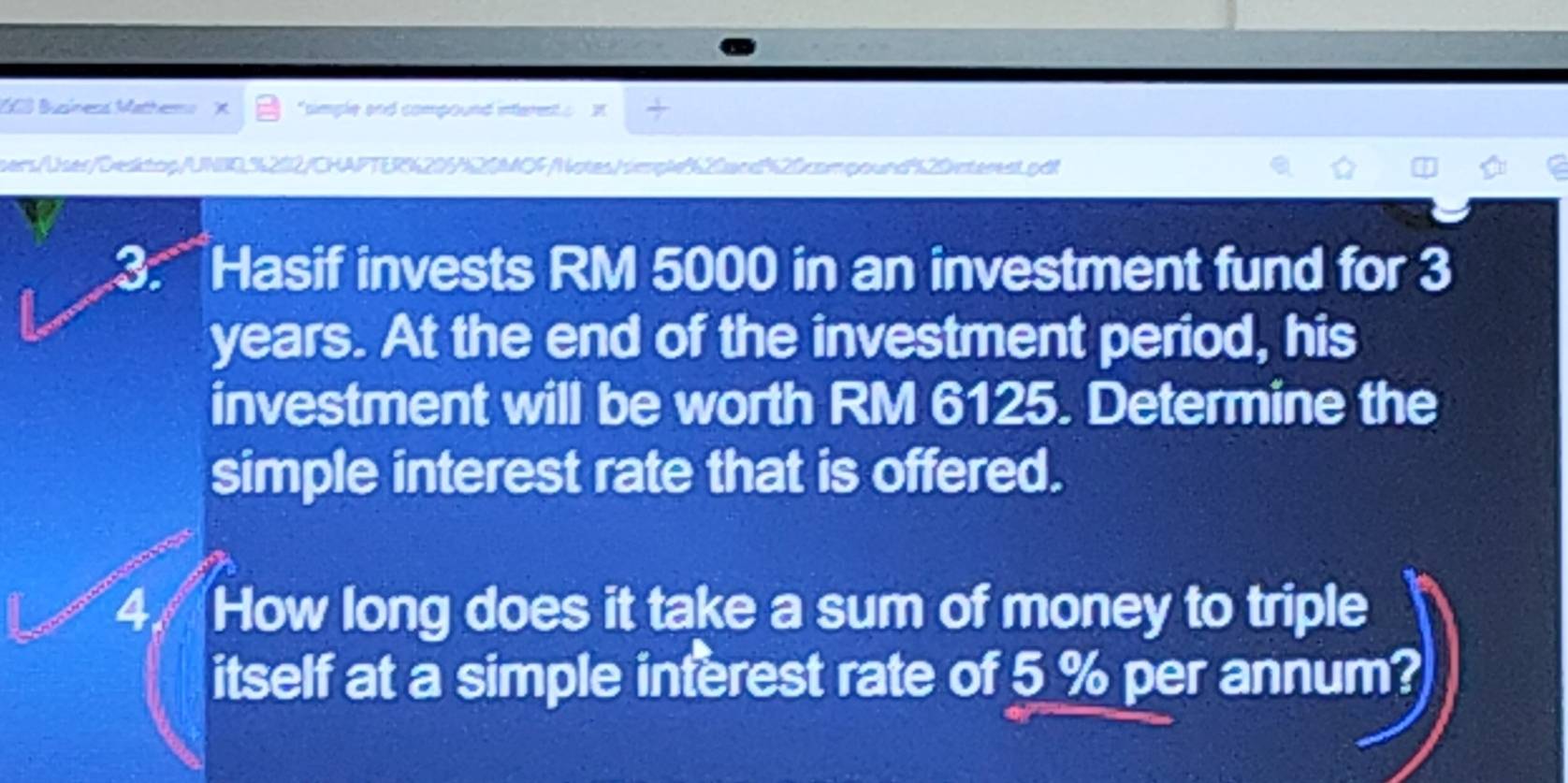 100 Buzíneoá Mathero "simple and compound interent s 
sers/User/Dedtpp/UNB0.%202/CHAFTER%205N20MOF/Notes/mpl20acd20compound"20nterest.pd! 
3: ' Hasif invests RM 5000 in an investment fund for 3
years. At the end of the investment period, his 
investment will be worth RM 6125. Determine the 
simple interest rate that is offered. 
41 How long does it take a sum of money to triple 
itself at a simple interest rate of 5 % per annum?