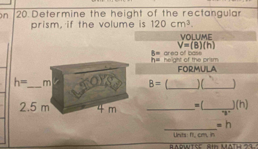 Determine the height of the rectangular 
prism, if the volume is 120cm^3. 
VOLUME
V=(B)(h)
B= area of base
h= height of the prism 
FORMULA
h= _  m
B= _ )(_
2.5 m 4 m _ 
=(_  _ )(h) 
"B" 
_ 
=h 
Units: ft, cm, in 
RARWTSE 8th MATH 23