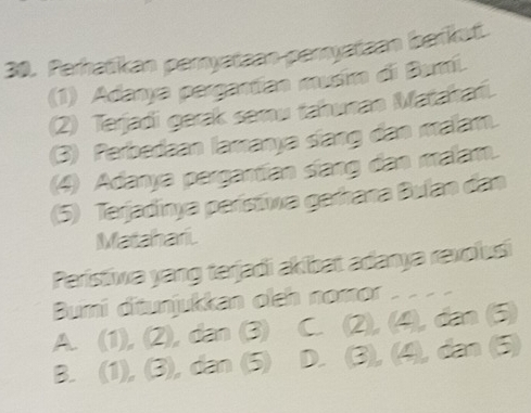 Perhatikan peryataan-peryataan befkut.
(1) Adanya pergantían musim di Bumi.
(2) Terjadi gerak semu tahunan Matahańi.
(3) Perbedaan lamanya slang dan malam.
(4) Adanya pargantíán síang dan malam.
(5) Terjadinya parísíva garrana Bulan dan
Matahari
Perístiwa yang terjadi akibat adanya revolusi
Bumi ditunjukkan olch nomor _
A. (1), (2), dan (3) C (2), (4 dạn 5
B. (1), (3), dan (5) D. 3 (4), dân (5)