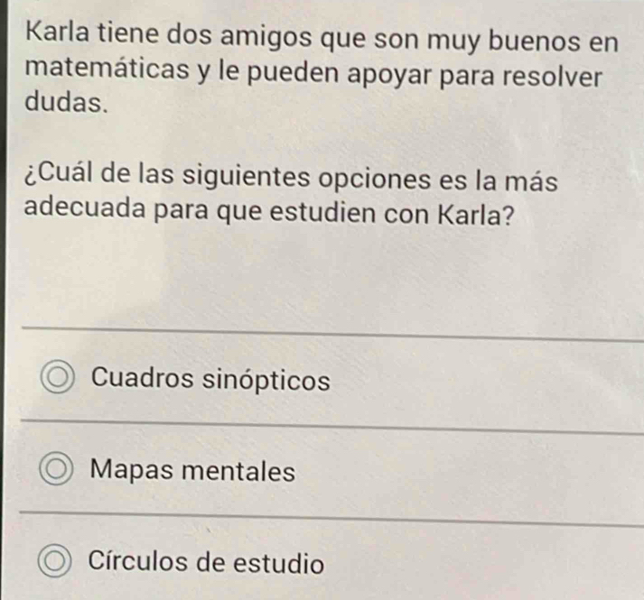 Karla tiene dos amigos que son muy buenos en
matemáticas y le pueden apoyar para resolver
dudas.
¿Cuál de las siguientes opciones es la más
adecuada para que estudien con Karla?
Cuadros sinópticos
Mapas mentales
Círculos de estudio