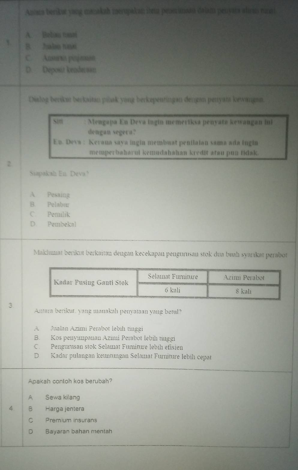 Antara berikut yang manakah merupakan ibem penerinaan dalam penyara ahran rinai
A. Beban tnai
3. B. Jualan tuai
C. Ansuraa pinjaman
D. Deposit kenderaan
Dialog berikut berkaitan pilak yang berkepentingan dengan penyata kewangan.
Siti Mengapa En Deva ingin memeriksa penyata kewangan ini
dengan segera?
En. Deva : Keraua saya ingin membuat penilaian sama ada ingin
memperbaharui kemudahahan kredit atau pun tidak.
2.
Siapakah En Deva?
A. Pesaing
B. Pelabur
C Pemilik
D. Pembekal
Maklumat berikut berkaitan dengan kecekapan pengurusan stok dua buah syarikat perabot
3
Antara berikut, yang manakah penyataan yang betul?
A Jualan Azimi Perabot lebih tinggi
B. Kos penyımpanan Azımi Perabot lebíh tínggi
C. Pengurusan stok Selamat Furniture lebíh efisien
D. Kadar pulangan keuntungan Selamat Furniture lebih cepat
Apakah contoh kos berubah?
A Sewa kilang
4. B Harga jentera
C Premium insurans
D Bayaran bahan mentah