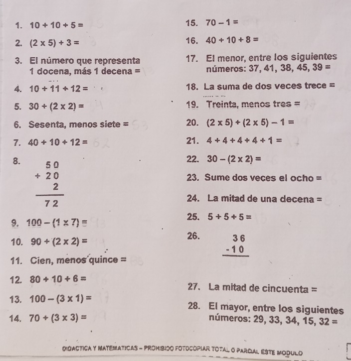 10+10+5= 15. 70-1=
2. (2* 5)+3= 16. 40+10+8=
3. El número que representa 17. EI menor, entre los siguientes 
1 docena, más 1 decena = números: 37, 4 , ,38,45,39=
4. 10+11+12= 18. La suma de dos veces trece = 
5. 30+(2* 2)= 19. Treinta, menos tres = 
6. Sesenta, menos siete = 20. (2* 5)+(2* 5)-1=
7. 40+10+12= 21. 4+4+4+4+1=
8. beginarrayr 50 +20 hline 72endarray
22. 30-(2* 2)=
23. Sume dos veces el ocho = 
24. La mitad de una decena = 
9. 100-(1* 7)=
25. 5+5+5=
10. 90+(2* 2)=
26.
beginarrayr 36 -10 hline endarray
11. Cien, menos quince = 
12. 80+10+6= 27. La mitad de cincuenta = 
13. 100-(3* 1)= 28. El mayor, entre los siguientes 
14. 70+(3* 3)= números: 29,33,34,15,32=
DIDACTICA Y MATEMATICAS - PROMiBIOO FOTOCOPIAr TOTAL O PARciAL ESTE MODUlo