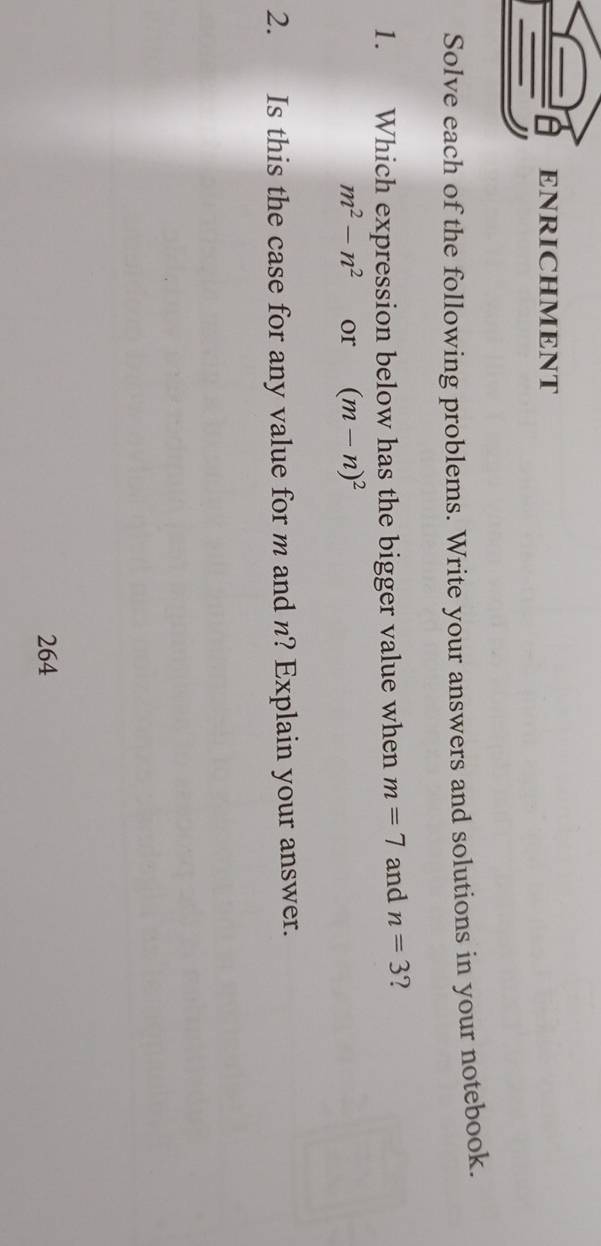 ENRICHMENT 
Solve each of the following problems. Write your answers and solutions in your notebook. 
1. Which expression below has the bigger value when m=7 and n=3 2
m^2-n^2 or (m-n)^2
2. Is this the case for any value for m and n? Explain your answer. 
264