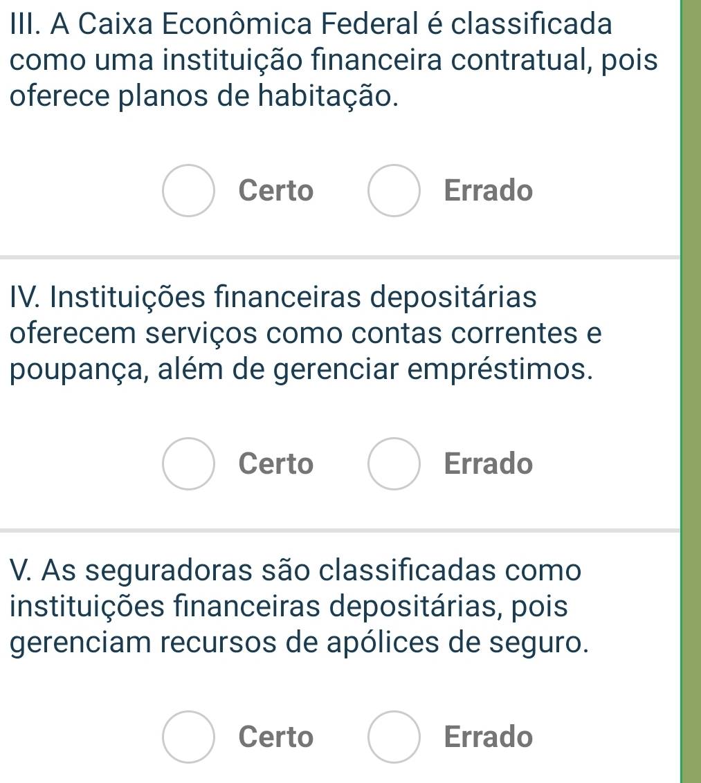 A Caixa Econômica Federal é classificada
como uma instituição financeira contratual, pois
oferece planos de habitação.
Certo Errado
IV. Instituições financeiras depositárias
oferecem serviços como contas correntes e
poupança, além de gerenciar empréstimos.
Certo Errado
V. As seguradoras são classificadas como
instituições financeiras depositárias, pois
gerenciam recursos de apólices de seguro.
Certo Errado