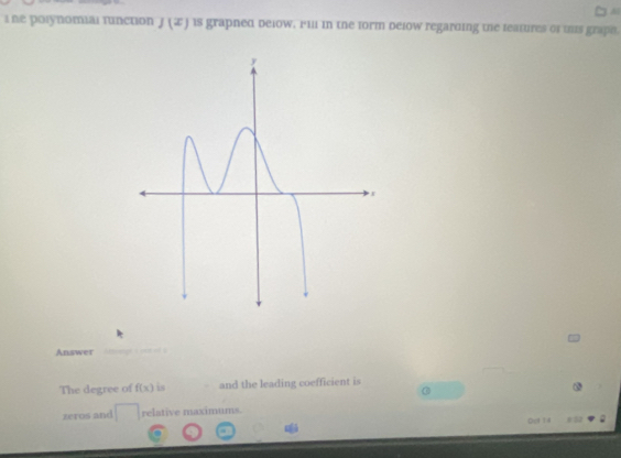 лe posynomial function J(x) is grapned below. Fill in the form delow regarding the leatures of tis graph. 
Answer 
The degree of f(x) is and the leading coefficient is 
zeros and relative maximums. 
Det Ta