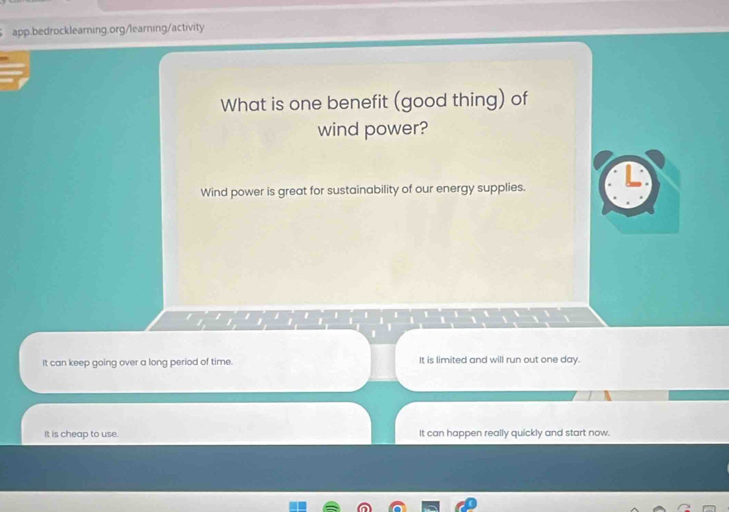 What is one benefit (good thing) of
wind power?
Wind power is great for sustainability of our energy supplies.
1 
It can keep going over a long period of time. It is limited and will run out one day.
It is cheap to use. It can happen really quickly and start now.