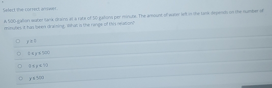 Select the correct answer.
A 500-gallon water tank drains at a rate of 50 gallons per minute. The amount of water left in the tank depends on the number of
minutes it has been draining. What is the range of this relation?
y≥ 0
0≤ y≤ 500
0≤ y≤ 10
y≤ 500