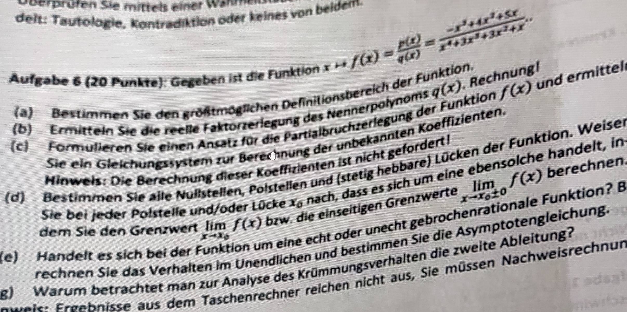 Dberprüfen Sie mittels einer Wahm
delt: Tautologie, Kontradiktion öder keines von beidem.
q(x) Rechnung!
Aufgabe 6 (20 Punkte): Gegeben ist die Funktion
xto f(x)= p(x)/q(x) = (-x^3+4x^2+5x)/x^4+3x^3+3x^2+x .
f(x) und ermittel
(a) Bestimmen Sie den größtmöglichen Definitionsbereich der Funktion
(b) Ermitteln Sie die reelle Faktorzerlegung des Nennerpolynoms
(c) Formulieren Sie einen Ansatz für die Partialbruchzerlegung der Funktion
Sie ein Gleichungssystem zur Berechnung der unbekannten Koeffizienten.
Hinweis: Die Berechnung dieser Koeffizienten ist nicht gefordert!
(d) Bestimmen Sie alle Nullstellen, Polstellen und (stetig hebbare) Lücken der Funktion. Weiser
berechnen
Sie bei jeder Polstelle und/oder Lücke x_0 nach, dass es sich um eine ebensolche handelt, in
dem Sie den Grenzwert limlimits _xto x_0f(x) bzw. die einseitigen Grenzwerte limlimits _xto x_0± 0f(x)
(e) Handelt es sich bei der Funktion um eine echt oder unecht gebrochenrationale Funktion? B
rechnen Sie das Verhalten im Unendlichen und bestimmen Sie die Asymptotengleichung.
g) Warum betrachtet man zur Analyse des Krümmungsverhalten die zweite Ableitung?
F weis: Frgebnisse aus dem Taschenrechner reichen nicht aus, Sie müssen Nachweisrechnur