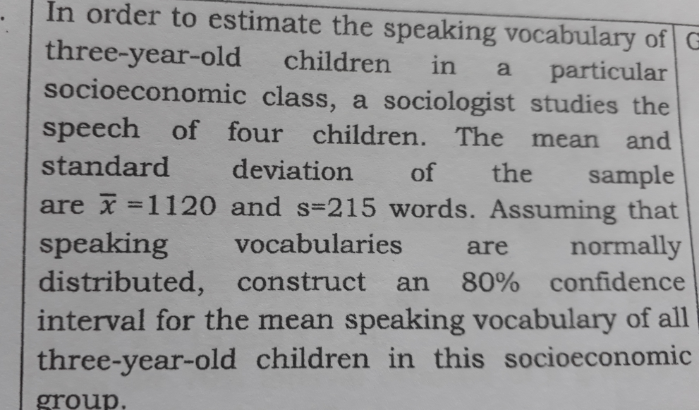 In order to estimate the speaking vocabulary of G 
three-year-old children in a particular 
socioeconomic class, a sociologist studies the 
speech of four children. The mean and 
standard deviation of the sample 
are overline x=1120 and s=215 words. Assuming that 
speaking vocabularies are normally 
distributed, construct an 80% confidence 
interval for the mean speaking vocabulary of all 
three-year-old children in this socioeconomic 
group.