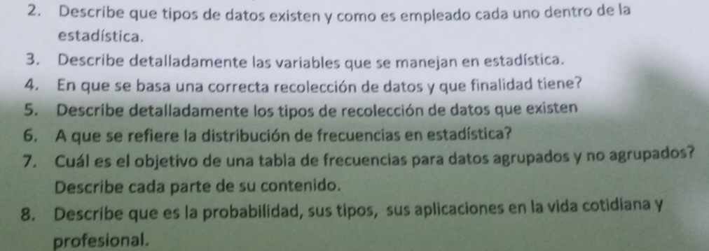 Describe que tipos de datos existen y como es empleado cada uno dentro de la 
estadística. 
3. Describe detalladamente las variables que se manejan en estadística. 
4. En que se basa una correcta recolección de datos y que finalidad tiene? 
5. Describe detalladamente los tipos de recolección de datos que existen 
6. A que se refiere la distribución de frecuencias en estadística? 
7. Cuál es el objetivo de una tabla de frecuencias para datos agrupados y no agrupados? 
Describe cada parte de su contenido. 
8. Descríbe que es la probabilidad, sus tipos, sus aplicaciones en la vida cotidiana y 
profesional.