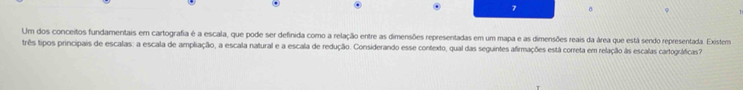 7 8 
Um dos conceitos fundamentais em cartografia é a escala, que pode ser definida como a relação entre as dimensões representadas em um mapa e as dimensões reais da área que está sendo representada. Existem 
três tipos principais de escalas: a escala de ampliação, a escala natural e a escala de redução. Considerando esse contexto, qual das seguintes afirmações está correta em relação às escalas cartográficas