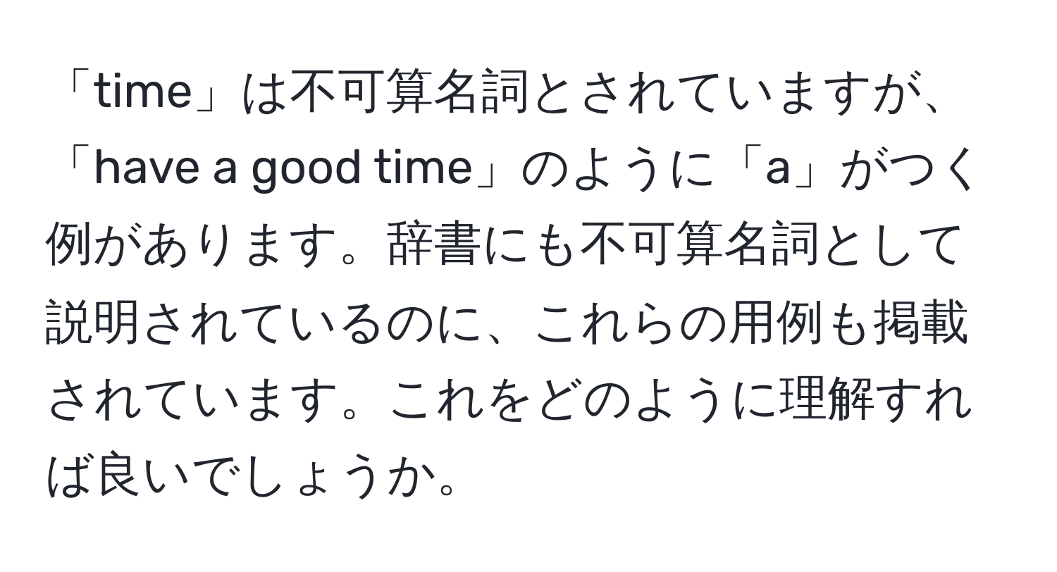 「time」は不可算名詞とされていますが、「have a good time」のように「a」がつく例があります。辞書にも不可算名詞として説明されているのに、これらの用例も掲載されています。これをどのように理解すれば良いでしょうか。