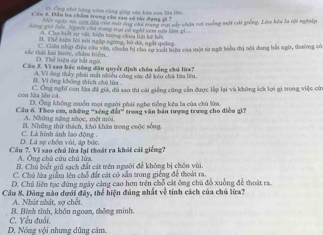 D. Ông nhờ hàng xóm cùng giúp sức kẻo con lừa lên.
Câu 4. Dấu ba chấm trong câu sau có tác dụng gì ?
Một ngày nọ, con lừa của một ông chủ trang trại sẩy chân rơi xuống một cải giếng. Lừa kêu la tội nghiệp
hàng giờ liên. Người chủ trang trại cổ nghĩ xem nên làm gì...
A. Cho biết sự vật, hiện tượng chưa liệt kê hết.
B. Thể hiện lời nói ngập ngừng, bỏ đở, ngắt quãng.
C. Giãn nhịp điệu cầu văn, chuẩn bị cho sự xuất hiện của một từ ngữ biểu thị nội dung bất ngờ, thường có
sắc thái hài hước, châm biểm..
D. Thể hiện sự bất ngờ.
Câu 5. Vì sao bác nông dân quyết định chôn sống chú lừa?
A.Vì ông thấy phải mất nhiều công sức đề kéo chú lừa lên.
B. Vì ông không thích chú lừa .
C. Ông nghĩ con lừa đã giả, dù sao thì cái giếng cũng cần được lấp lại và không ích lợi gì trong việc cứn
con lừa lên cả.
D. Ông không muốn mọi người phải nghe tiếng kêu la của chú lừa.
Câu 6. Theo em, những “xêng đất” trong văn bản tượng trưng cho điều gì?
A. Những nặng nhọc, mệt mỏi.
B. Những thử thách, khó khăn trong cuộc sống.
C. Là hình ảnh lao động .
D. Là sự chôn vùi, áp bức.
Câu 7. Vì sao chú lừa lại thoát ra khỏi cái giếng?
A. Ông chủ cứu chú lừa.
B. Chú biết giũ sạch đất cát trên người để không bị chôn vùi.
C. Chú lừa giẫm lên chỗ đất cát có sẵn trong giếng để thoát ra.
D. Chú liên tục đứng ngày càng cao hơn trên chỗ cát ông chủ đổ xuống để thoát ra.
Câu 8. Dòng nào dưới đây, thể hiện đúng nhất về tính cách của chú lừa?
A. Nhút nhát, sợ chết.
B. Bình tĩnh, khôn ngoan, thông minh.
C. Yếu đuối.
D. Nóng vội nhưng dũng cảm.