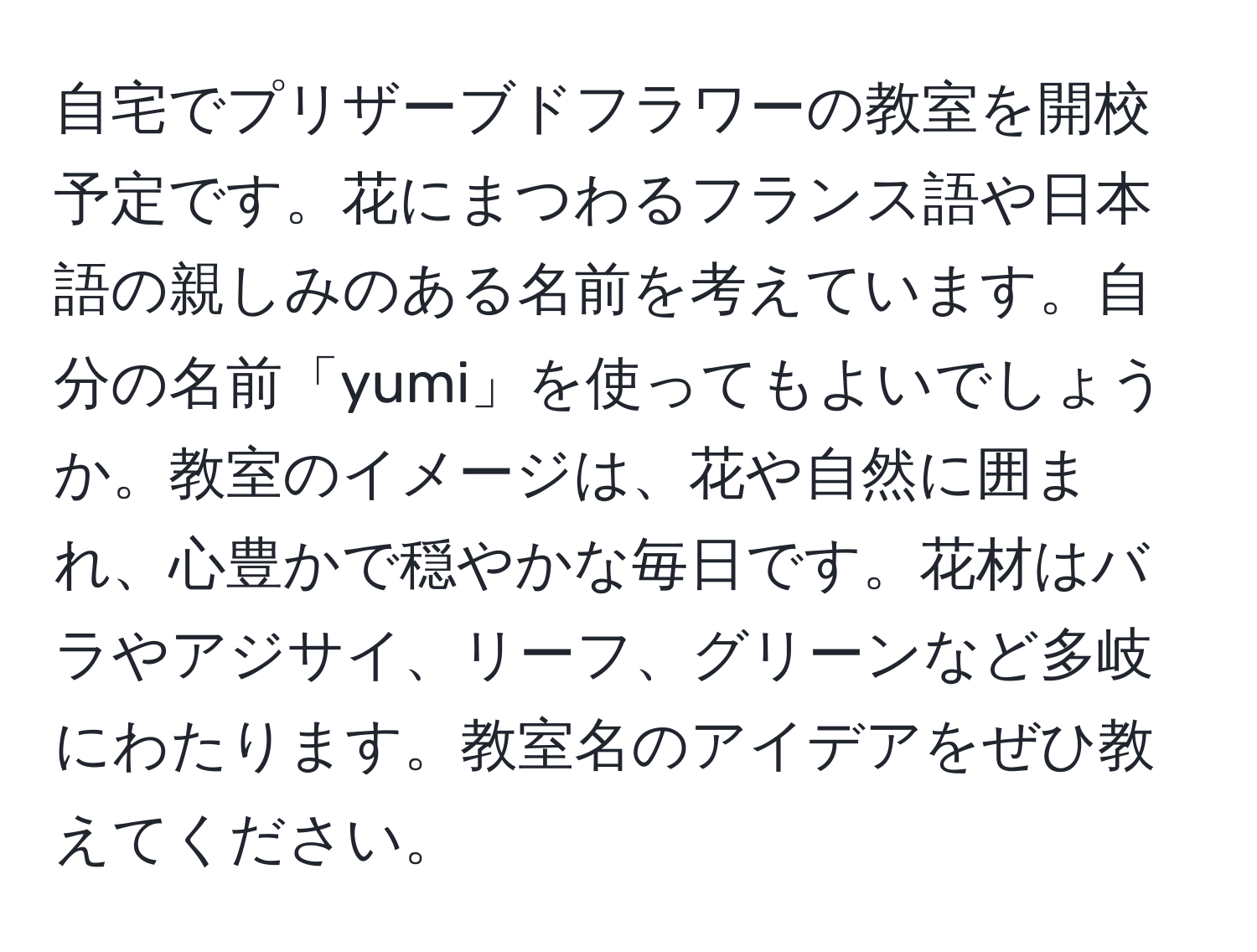 自宅でプリザーブドフラワーの教室を開校予定です。花にまつわるフランス語や日本語の親しみのある名前を考えています。自分の名前「yumi」を使ってもよいでしょうか。教室のイメージは、花や自然に囲まれ、心豊かで穏やかな毎日です。花材はバラやアジサイ、リーフ、グリーンなど多岐にわたります。教室名のアイデアをぜひ教えてください。