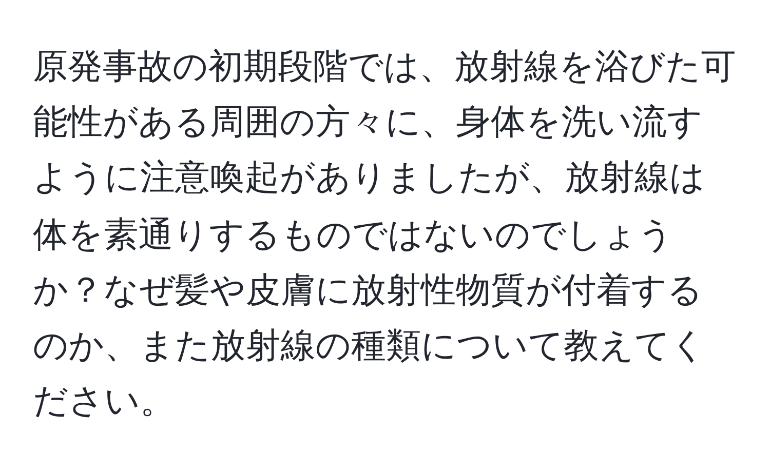 原発事故の初期段階では、放射線を浴びた可能性がある周囲の方々に、身体を洗い流すように注意喚起がありましたが、放射線は体を素通りするものではないのでしょうか？なぜ髪や皮膚に放射性物質が付着するのか、また放射線の種類について教えてください。